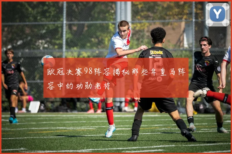 欧冠决赛98阵容揭秘那些年皇马阵容中的功勋老将