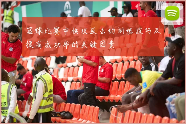 篮球比赛中快攻反击的训练技巧及提高成功率的关键因素