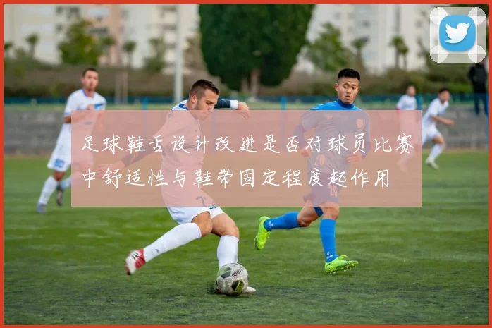 足球鞋舌设计改进是否对球员比赛中舒适性与鞋带固定程度起作用