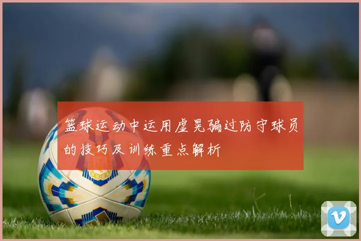 篮球运动中运用虚晃骗过防守球员的技巧及训练重点解析