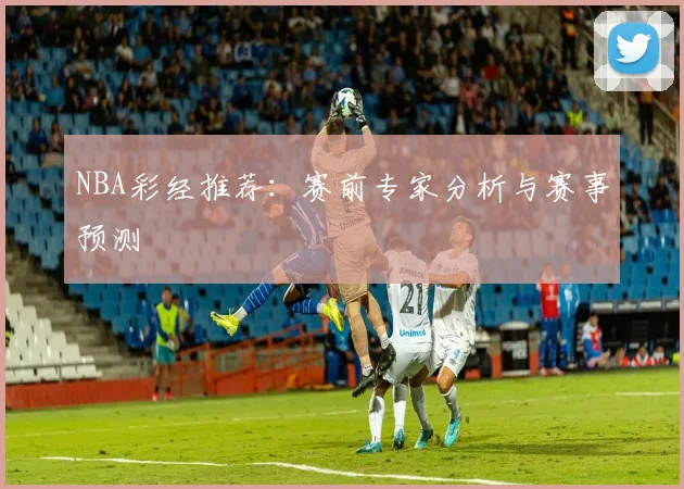 NBA彩经推荐:赛前专家分析与赛事预测