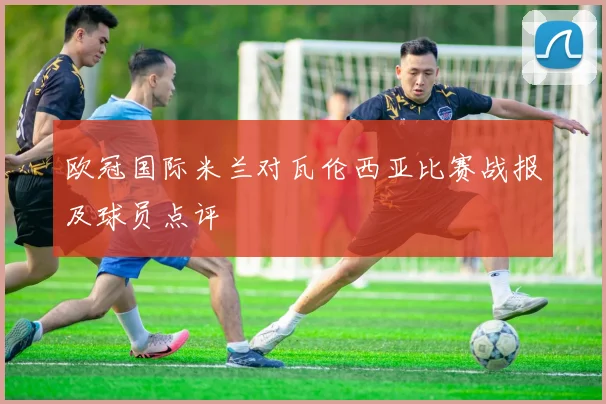 欧冠国际米兰对瓦伦西亚比赛战报及球员点评